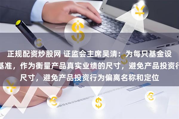 正规配资炒股网 证监会主席吴清：为每只基金设立清晰的业绩比较基准，作为衡量产品真实业绩的尺寸，避免产品投资行为偏离名称和定位