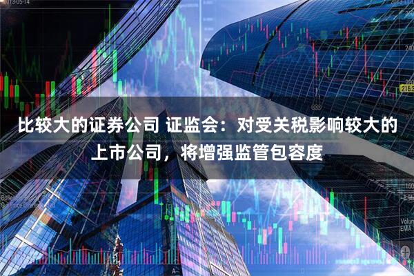 比较大的证券公司 证监会：对受关税影响较大的上市公司，将增强监管包容度