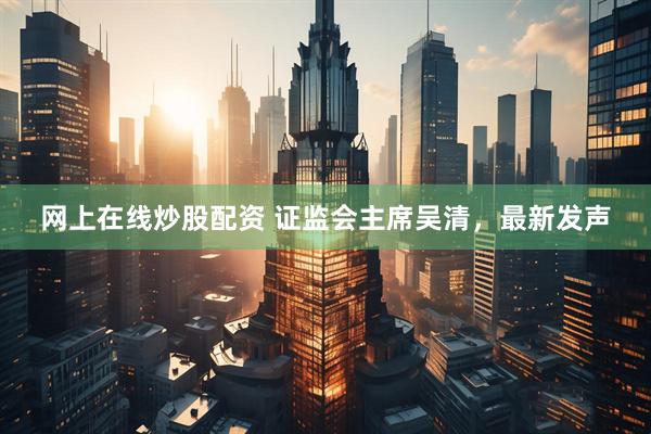 网上在线炒股配资 证监会主席吴清，最新发声