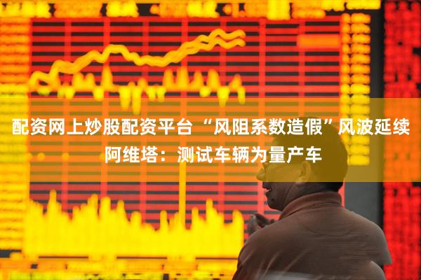 配资网上炒股配资平台 “风阻系数造假”风波延续 阿维塔：测试车辆为量产车