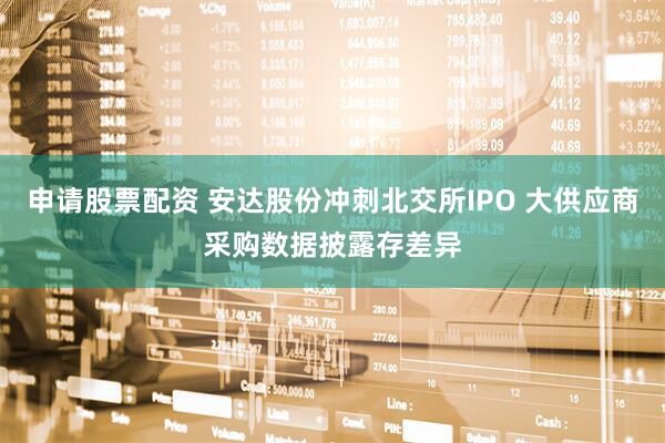申请股票配资 安达股份冲刺北交所IPO 大供应商采购数据披露存差异