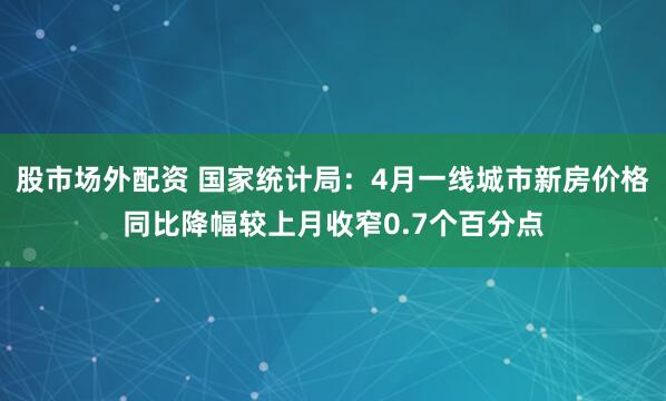 股市场外配资 国家统计局：4月一线城市新房价格同比降幅较上月收窄0.7个百分点