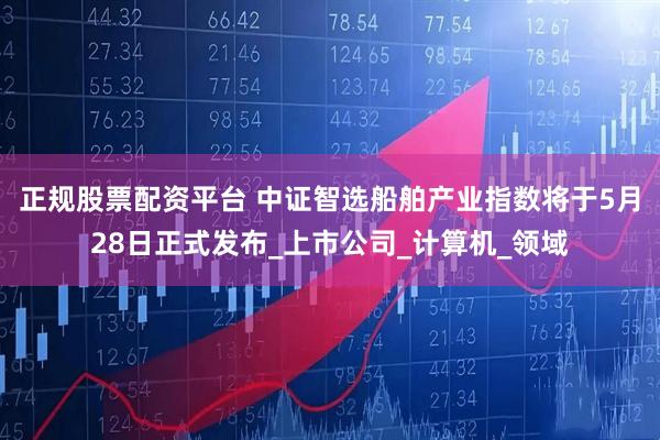 正规股票配资平台 中证智选船舶产业指数将于5月28日正式发布_上市公司_计算机_领域