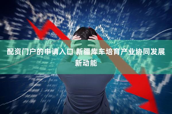 配资门户的申请入口 新疆库车培育产业协同发展新动能