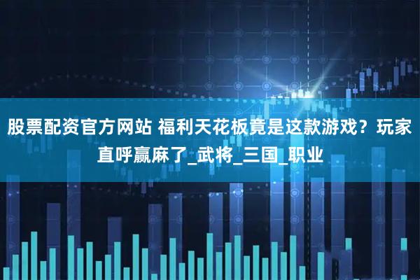 股票配资官方网站 福利天花板竟是这款游戏？玩家直呼赢麻了_武将_三国_职业