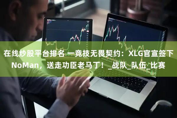 在线炒股平台排名 一竞技无畏契约：XLG官宣签下NoMan，送走功臣老马丁！_战队_队伍_比赛