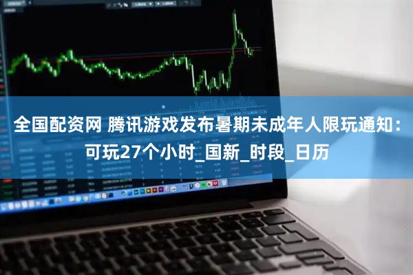 全国配资网 腾讯游戏发布暑期未成年人限玩通知：可玩27个小时_国新_时段_日历