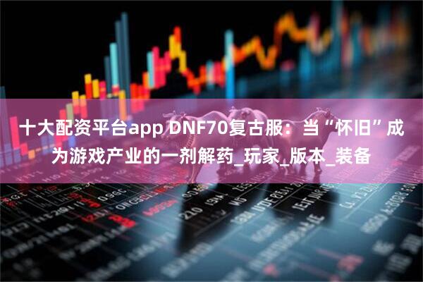 十大配资平台app DNF70复古服：当“怀旧”成为游戏产业的一剂解药_玩家_版本_装备