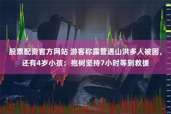 股票配资官方网站 游客称露营遇山洪多人被困，还有4岁小孩：抱树坚持7小时等到救援