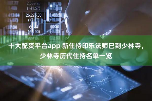 十大配资平台app 新住持印乐法师已到少林寺，少林寺历代住持名单一览