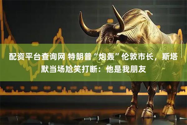配资平台查询网 特朗普“炮轰”伦敦市长，斯塔默当场尬笑打断：他是我朋友