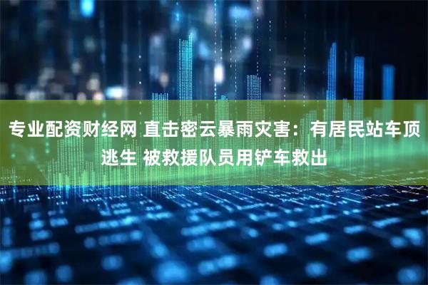专业配资财经网 直击密云暴雨灾害：有居民站车顶逃生 被救援队员用铲车救出