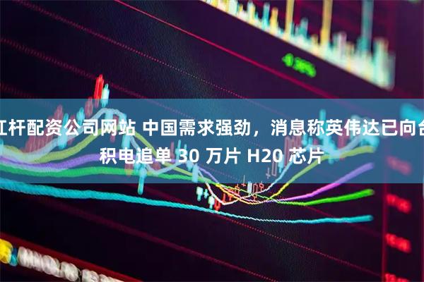 杠杆配资公司网站 中国需求强劲，消息称英伟达已向台积电追单 30 万片 H20 芯片