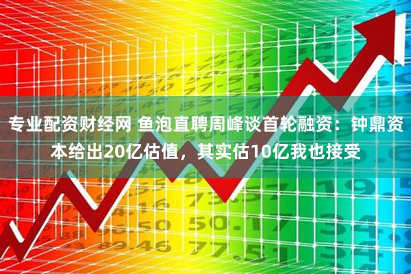 专业配资财经网 鱼泡直聘周峰谈首轮融资：钟鼎资本给出20亿估值，其实估10亿我也接受