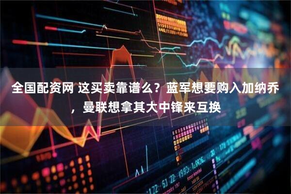 全国配资网 这买卖靠谱么？蓝军想要购入加纳乔，曼联想拿其大中锋来互换