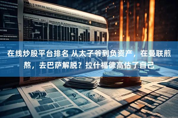 在线炒股平台排名 从太子爷到负资产，在曼联煎熬，去巴萨解脱？拉什福德高估了自己
