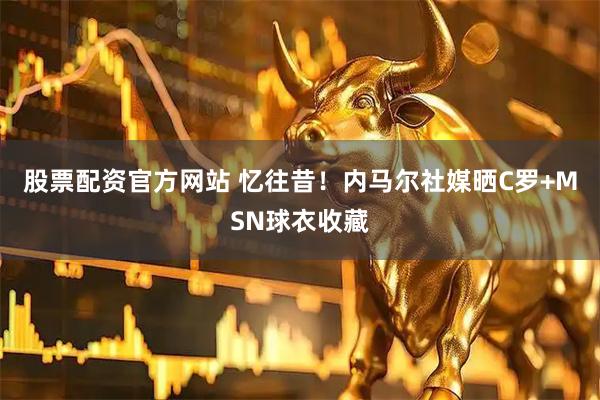 股票配资官方网站 忆往昔！内马尔社媒晒C罗+MSN球衣收藏
