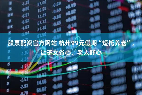 股票配资官方网站 杭州99元假期“短托养老”，让子女省心、老人舒心