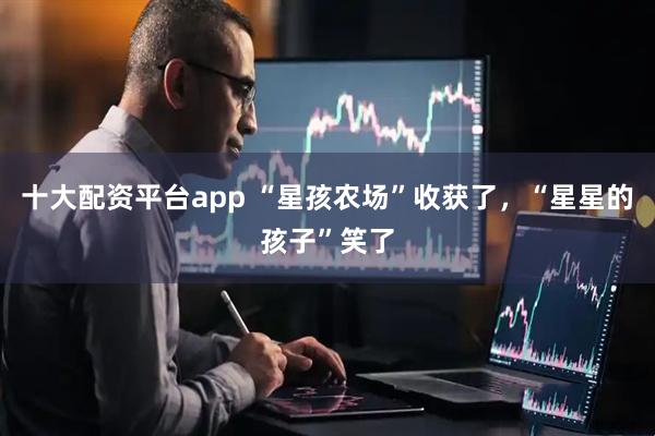 十大配资平台app “星孩农场”收获了，“星星的孩子”笑了