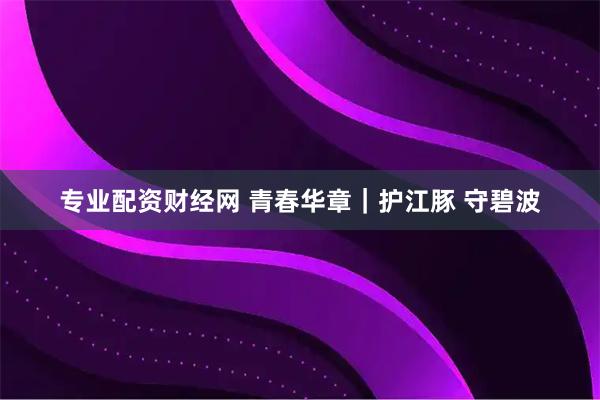 专业配资财经网 青春华章｜护江豚 守碧波