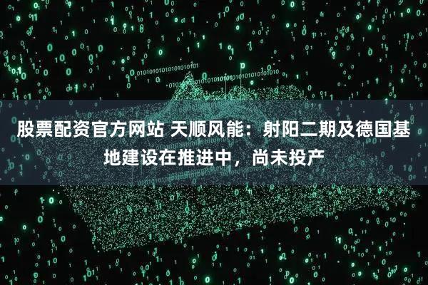 股票配资官方网站 天顺风能：射阳二期及德国基地建设在推进中，尚未投产