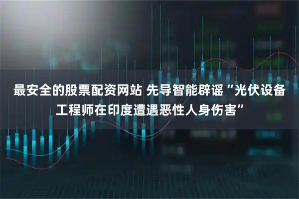 最安全的股票配资网站 先导智能辟谣“光伏设备工程师在印度遭遇恶性人身伤害”