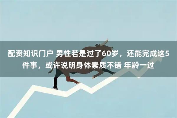 配资知识门户 男性若是过了60岁,还能完成这5件事,或许说明身体素质不错 年龄一过