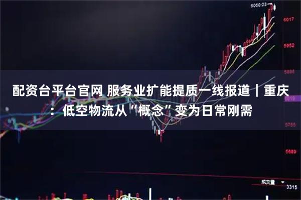 配资台平台官网 服务业扩能提质一线报道｜重庆：低空物流从“概念”变为日常刚需