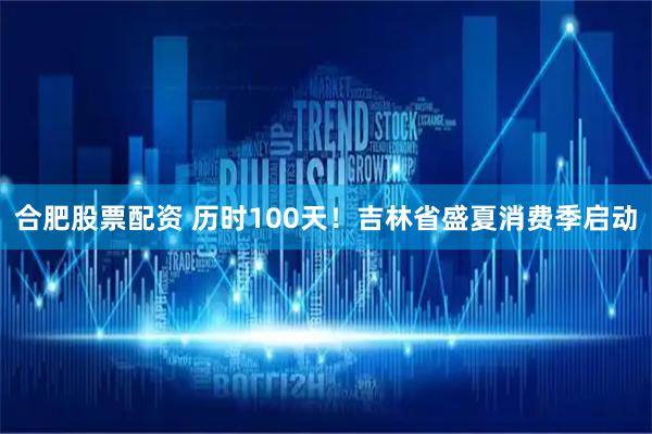 合肥股票配资 历时100天！吉林省盛夏消费季启动