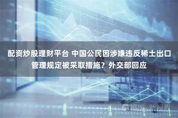 配资炒股理财平台 中国公民因涉嫌违反稀土出口管理规定被采取措施？外交部回应